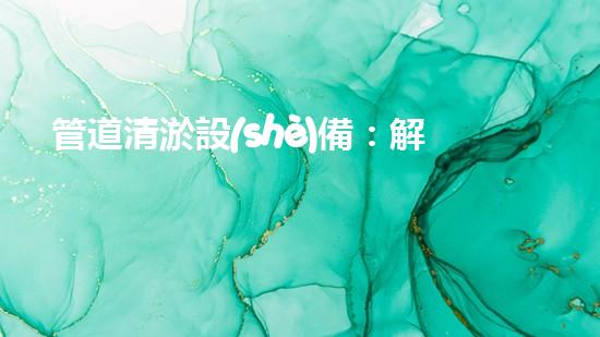 管道清淤設(shè)備：解放城市下水道的疏通大師，讓污水暢行無阻！